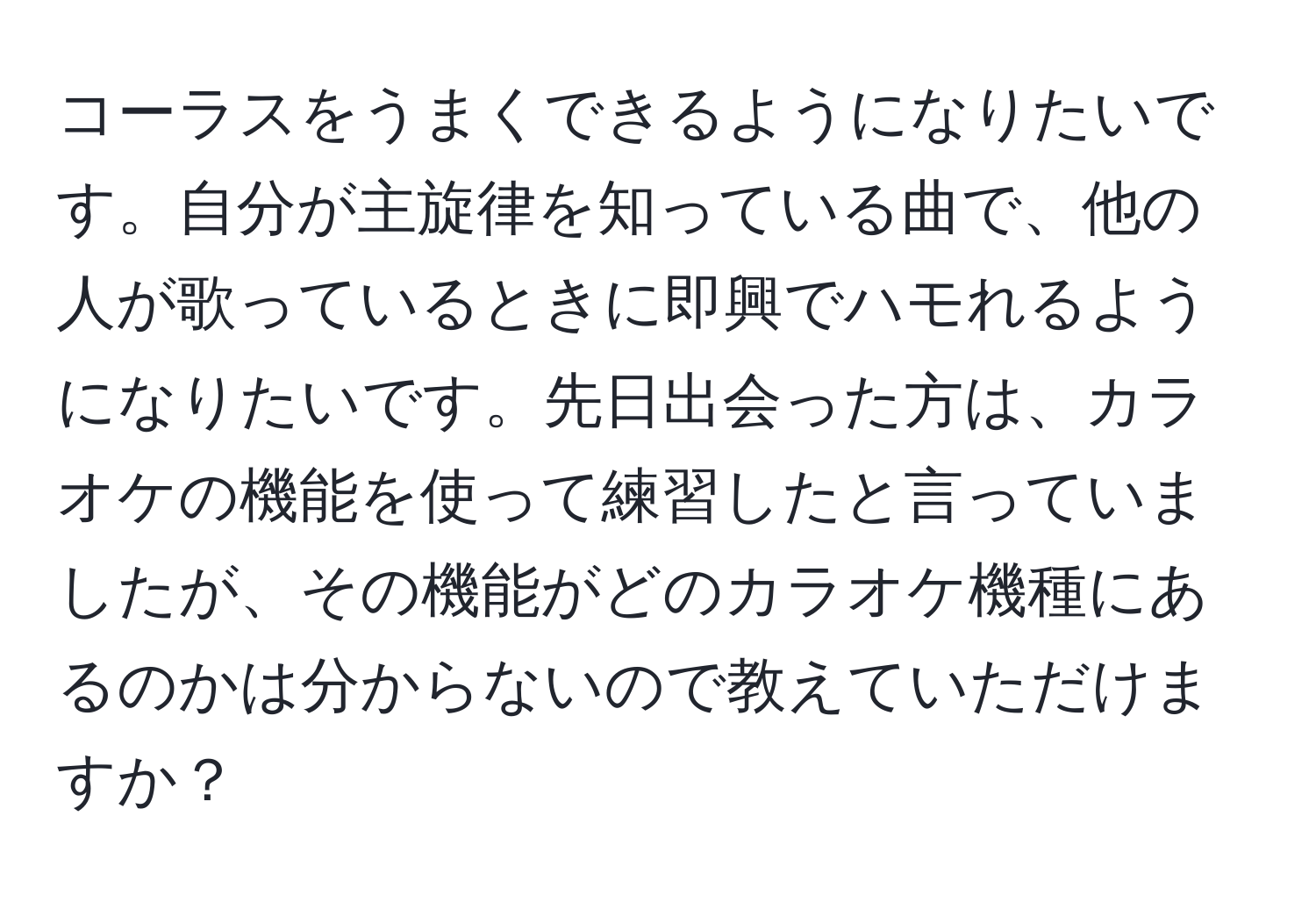 コーラスをうまくできるようになりたいです。自分が主旋律を知っている曲で、他の人が歌っているときに即興でハモれるようになりたいです。先日出会った方は、カラオケの機能を使って練習したと言っていましたが、その機能がどのカラオケ機種にあるのかは分からないので教えていただけますか？