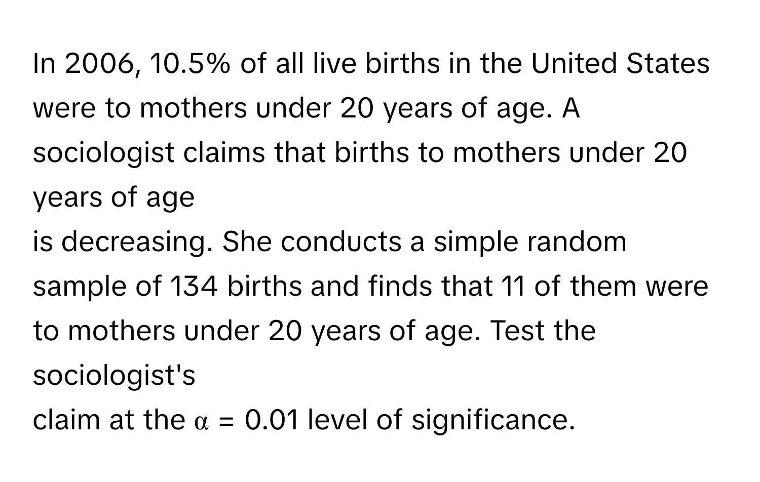 In 2006, 10.5% of all live births in the United States were to mothers under 20 years of age. A sociologist claims that births to mothers under 20 years of age 
is decreasing. She conducts a simple random sample of 134 births and finds that 11 of them were to mothers under 20 years of age. Test the sociologist's 
claim at the α = 0.01 level of significance.