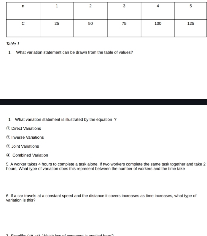 What variation statement can be drawn from the table of values? 
1. What variation statement is illustrated by the equation ? 
① Direct Variations 
② Inverse Variations 
③ Joint Variations 
④ Combined Variation 
5. A worker takes 4 hours to complete a task alone. If two workers complete the same task together and take 2
hours, What type of variation does this represent between the number of workers and the time take 
6. If a car travels at a constant speed and the distance it covers increases as time increases, what type of 
variation is this?