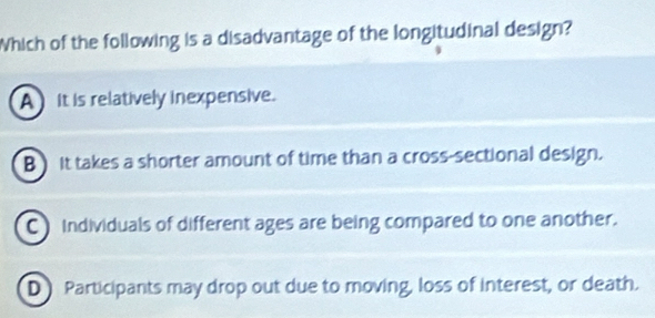 Which of the following is a disadvantage of the longitudinal design?
A it is relatively inexpensive.
B ) it takes a shorter amount of time than a cross-sectional design.
C Individuals of different ages are being compared to one another.
D Participants may drop out due to moving, loss of interest, or death.