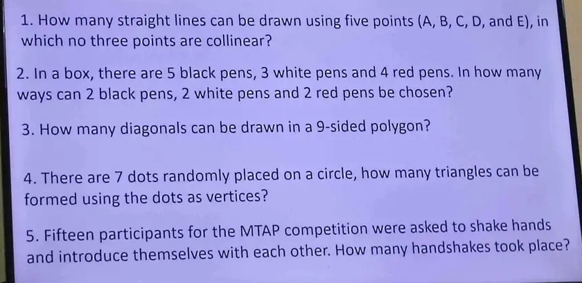 How many straight lines can be drawn using five points (A, B, C, D, and E), in 
which no three points are collinear? 
2. In a box, there are 5 black pens, 3 white pens and 4 red pens. In how many 
ways can 2 black pens, 2 white pens and 2 red pens be chosen? 
3. How many diagonals can be drawn in a 9 -sided polygon? 
4. There are 7 dots randomly placed on a circle, how many triangles can be 
formed using the dots as vertices? 
5. Fifteen participants for the MTAP competition were asked to shake hands 
and introduce themselves with each other. How many handshakes took place?