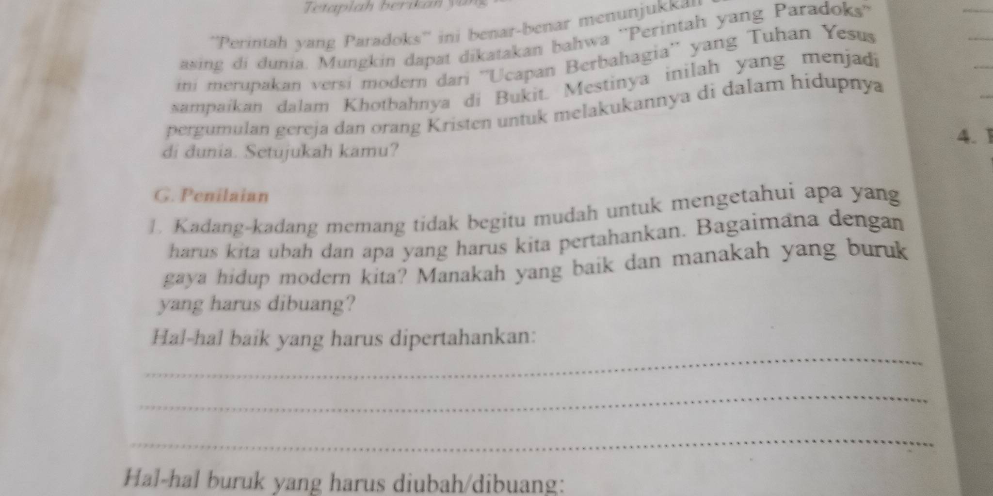 Tetaplah berikan y ü 
''Perintah y ang Paradoks'' ini benar-benar menunjukka 
asing di dunia. Mungkin dapat dikatakan bahwa ''Perintah yang Paradoks'' 
ini merupakan versi modern dari ''Ucapan Berbahagia'' yang Tuhan Yesus 
sampaikan dalam Khotbahnya di Bukit. Mestinya inilah yang menjadi 
_ 
pergumulan gereja dan orang Kristen untuk melakukannya di dalam hidupnya 
4. 1 
di dunia. Setujukah kamu? 
G. Penilaian 
1. Kadang-kadang memang tidak begitu mudah untuk mengetahui apa yang 
harus kita ubah dan apa yang harus kita pertahankan. Bagaimana dengan 
gaya hidup modern kita? Manakah yang baik dan manakah yang buruk 
yang harus dibuang? 
_ 
Hal-hal baik yang harus dipertahankan: 
_ 
_ 
Hal-hal buruk yang harus diubah/dibuang: