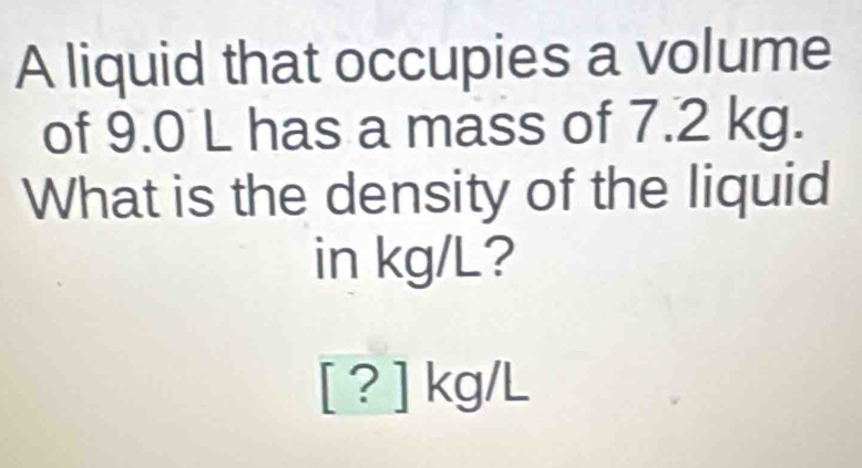 A liquid that occupies a volume 
of 9.0 L has a mass of 7.2 kg. 
What is the density of the liquid 
in kg/L?
[ ? ] kg/L