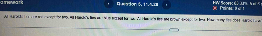 < 
HW Score: 83.33%, 5 of 6 
omework Question 5, 11.4.29 > Points: 0 of 1 
All Harold's ties are red except for two. All Harold's ties are blue except for two. All Harold's ties are brown except for two. How many ties does Harold have