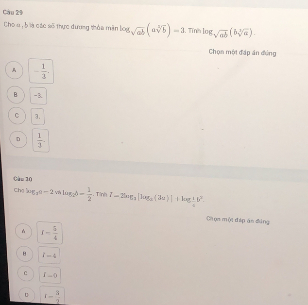 Cho a , 6 là các số thực dương thỏa mãn log _sqrt(ab)(asqrt[3](b))=3. Tính log _sqrt(ab)(bsqrt[3](a)). 
Chọn một đáp án đúng
A - 1/3 .
B -3.
C 3.
D  1/3 . 
Câu 30
Cho log _3a=2 và log _2b= 1/2 . Tính I=2log _3[log _3(3a)]+log  1/4 b^2. 
Chọn một đáp án đúng
A I= 5/4 
B I=4
C I=0
D I= 3/2 