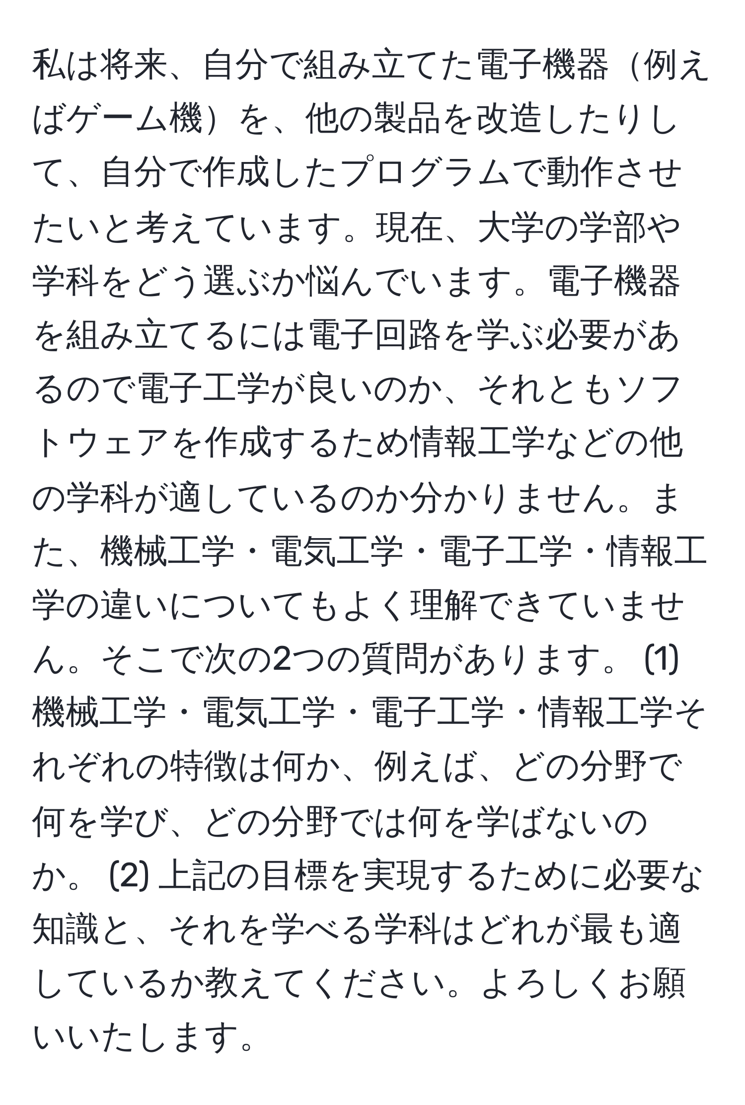 私は将来、自分で組み立てた電子機器例えばゲーム機を、他の製品を改造したりして、自分で作成したプログラムで動作させたいと考えています。現在、大学の学部や学科をどう選ぶか悩んでいます。電子機器を組み立てるには電子回路を学ぶ必要があるので電子工学が良いのか、それともソフトウェアを作成するため情報工学などの他の学科が適しているのか分かりません。また、機械工学・電気工学・電子工学・情報工学の違いについてもよく理解できていません。そこで次の2つの質問があります。 (1) 機械工学・電気工学・電子工学・情報工学それぞれの特徴は何か、例えば、どの分野で何を学び、どの分野では何を学ばないのか。 (2) 上記の目標を実現するために必要な知識と、それを学べる学科はどれが最も適しているか教えてください。よろしくお願いいたします。