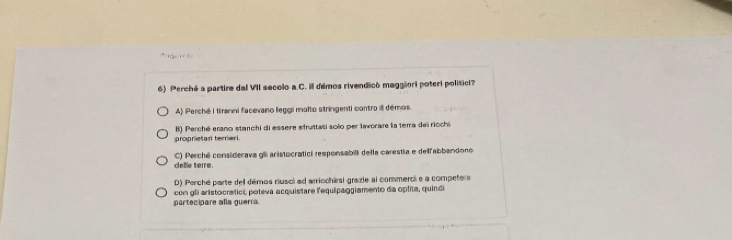 Perché a partire dal VII secolo a.C. ill démos rivendicó maggiori poteri politici?
A) Perché i tiranni facevano leggi molto stringenti contro il démos.
proprietar terrieri. B) Perché erano stanchi di essere sfruttasi solo per lavorare la terra del ricchi
delle terre. C) Perchi considerava gl aristocratici remponsabili della carestía e delfabbandono
D) Perché parte dell démos riusol ad arriochirsi grazie al commerci e a competere
partecipare alla guerra. con gli aristocratici, poteva acquistare l'equipaggiamento da oplita, quindi