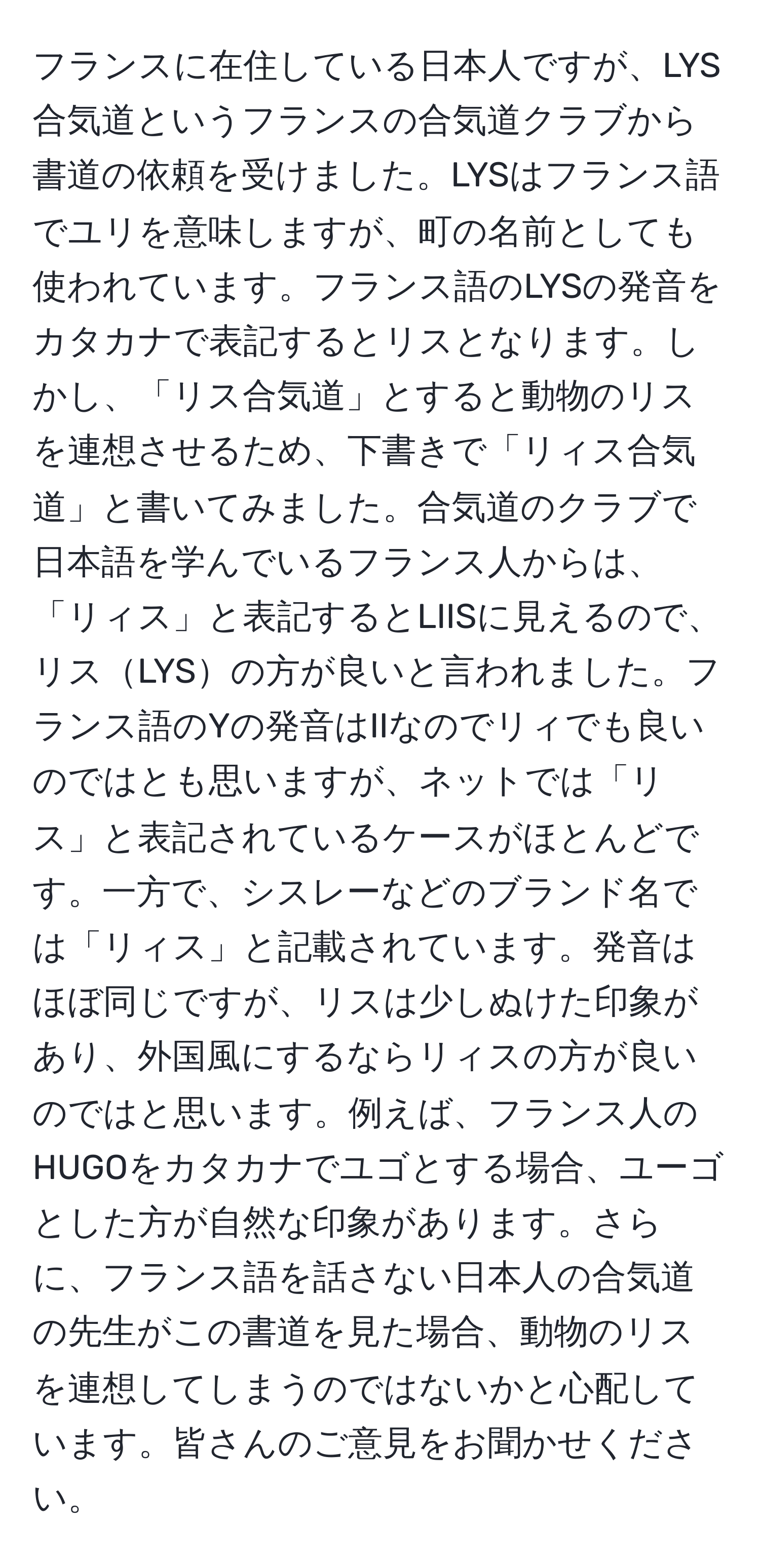 フランスに在住している日本人ですが、LYS合気道というフランスの合気道クラブから書道の依頼を受けました。LYSはフランス語でユリを意味しますが、町の名前としても使われています。フランス語のLYSの発音をカタカナで表記するとリスとなります。しかし、「リス合気道」とすると動物のリスを連想させるため、下書きで「リィス合気道」と書いてみました。合気道のクラブで日本語を学んでいるフランス人からは、「リィス」と表記するとLIISに見えるので、リスLYSの方が良いと言われました。フランス語のYの発音はIIなのでリィでも良いのではとも思いますが、ネットでは「リス」と表記されているケースがほとんどです。一方で、シスレーなどのブランド名では「リィス」と記載されています。発音はほぼ同じですが、リスは少しぬけた印象があり、外国風にするならリィスの方が良いのではと思います。例えば、フランス人のHUGOをカタカナでユゴとする場合、ユーゴとした方が自然な印象があります。さらに、フランス語を話さない日本人の合気道の先生がこの書道を見た場合、動物のリスを連想してしまうのではないかと心配しています。皆さんのご意見をお聞かせください。