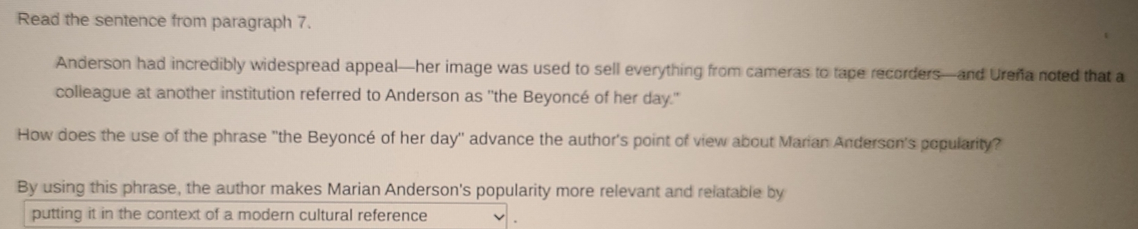 Read the sentence from paragraph 7. 
Anderson had incredibly widespread appeal—her image was used to sell everything from cameras to tape recorders—and Ureña noted that a 
colleague at another institution referred to Anderson as ''the Beyoncé of her day.'' 
How does the use of the phrase ''the Beyoncé of her day'' advance the author's point of view about Marian Anderson's popularity? 
By using this phrase, the author makes Marian Anderson's popularity more relevant and relatable by 
putting it in the context of a modern cultural reference