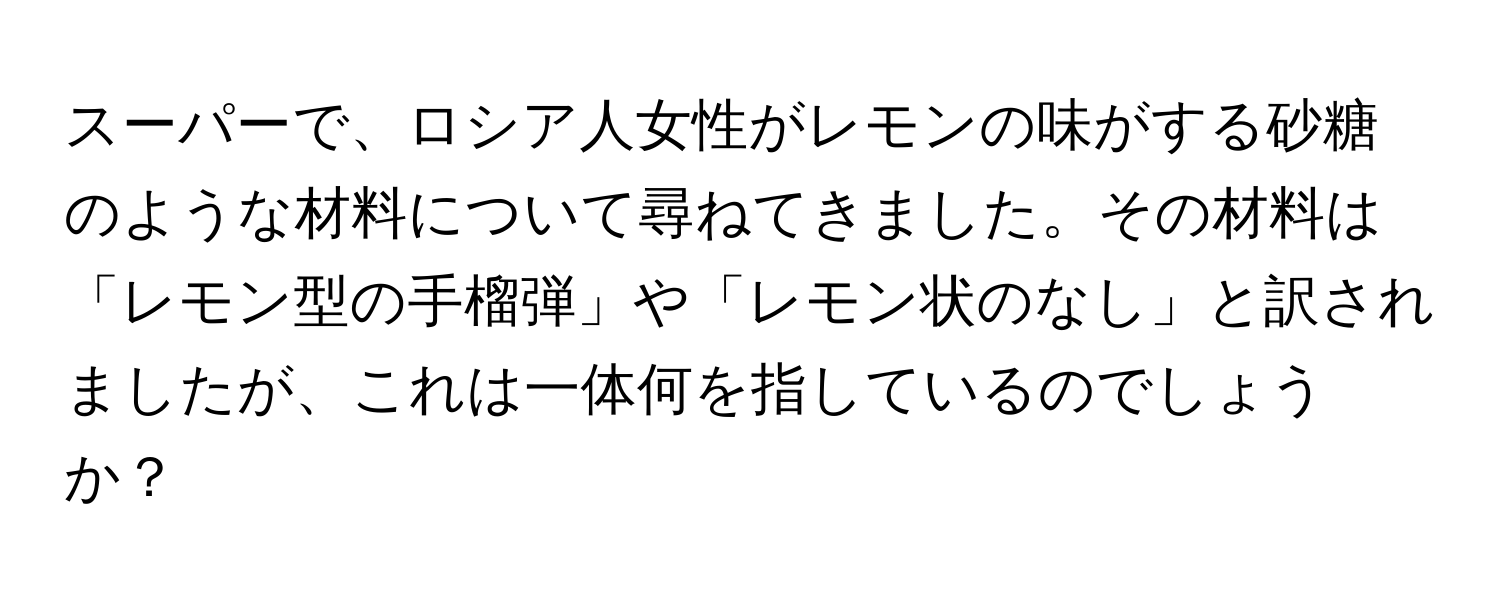 スーパーで、ロシア人女性がレモンの味がする砂糖のような材料について尋ねてきました。その材料は「レモン型の手榴弾」や「レモン状のなし」と訳されましたが、これは一体何を指しているのでしょうか？