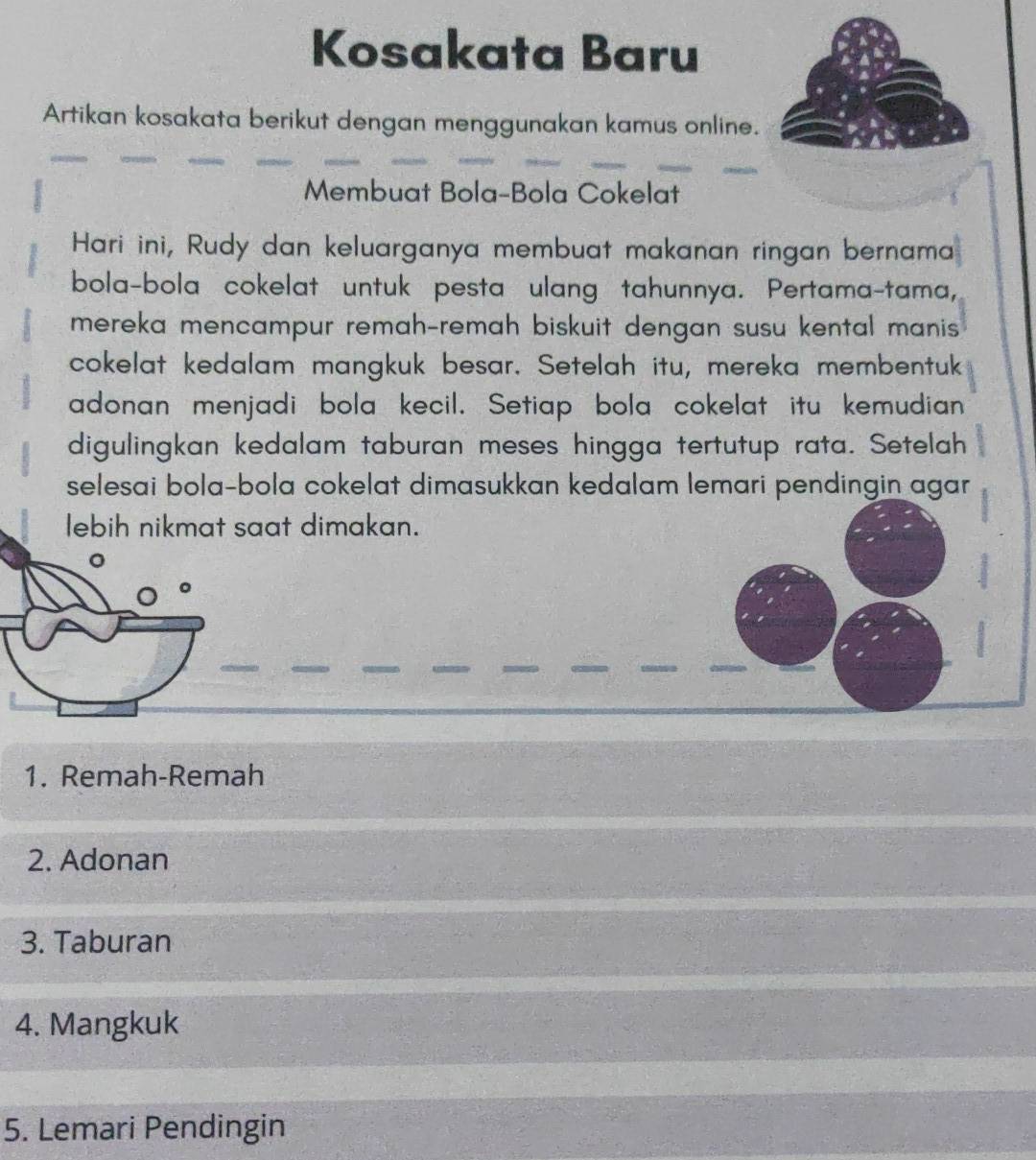 Kosakata Baru 
Artikan kosakata berikut dengan menggunakan kamus online. 
Membuat Bola-Bola Cokelat 
Hari ini, Rudy dan keluarganya membuat makanan ringan bernama 
bola-bola cokelat untuk pesta ulang tahunnya. Pertama-tama, 
mereka mencampur remah-remah biskuit dengan susu kental manis 
cokelat kedalam mangkuk besar. Setelah itu, mereka membentuk 
adonan menjadi bola kecil. Setiap bola cokelat itu kemudian 
digulingkan kedalam taburan meses hingga tertutup rata. Setelah 
selesai bola-bola cokelat dimasukkan kedalam lemari pendingin agar 
lebih nikmat saat dimakan. 
1. Remah-Remah 
2. Adonan 
3. Taburan 
4. Mangkuk 
5. Lemari Pendingin