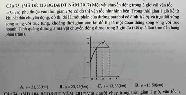 (Mã ĐÊ 123 BGD&DT NăM 2017) Một vật chuyển động trong 3 giờ với vận tốc
v (km / h) phụ thuộc vào thời gian t(h) có đồ thị vận tốc như hình bên. Trong thời gian 1 giờ kể từ
khi bắt đầu chuyển động, đồ thị đó là một phần của đường parabol có đinh I(2;9) và trục đối xứng
song song với trục tung, khoảng thời gian còn lại đồ thị là một đoạn thẳng song song với trục
hoành. Tính quãng đường s mà vật chuyển động được trong 3 giờ đó (kết quả làm tròn đến hàng
phần trăm).
A. s=21,58(km) B. s=23,25(km) C. s=13,83(km) D. s=15,50(km)
Câu 74, (MR 104 BGD&RT NăM 2017)Một người chạy trong thời gian 1 giờ, vận tốc v