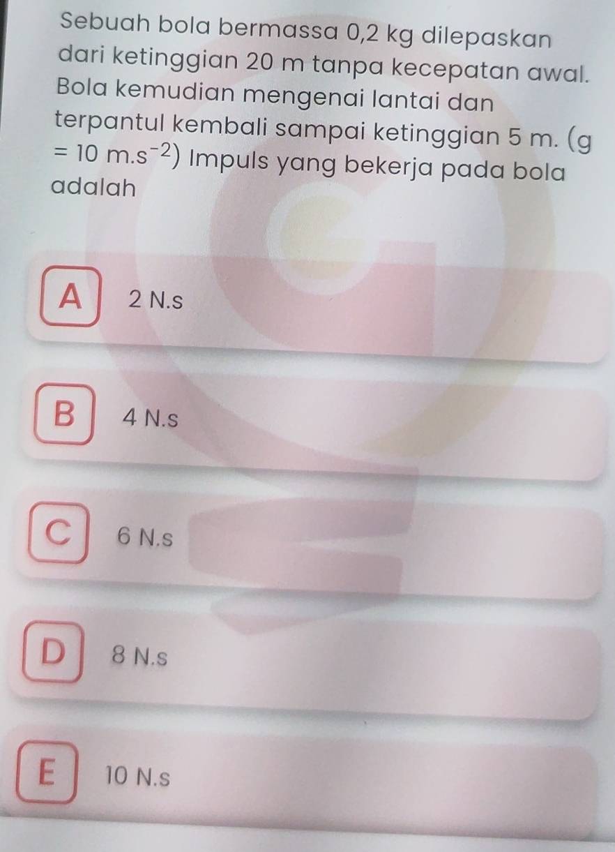 Sebuah bola bermassa 0,2 kg dilepaskan
dari ketinggian 20 m tanpa kecepatan awal.
Bola kemudian mengenai lantai dan
terpantul kembali sampai ketinggian 5 m. (g
=10m.s^(-2)) Impuls yang bekerja pada bola
adalah
A 2 N.s
B 4 N.s
C 6 N.s
D I 8 N.s
E 10 N.s