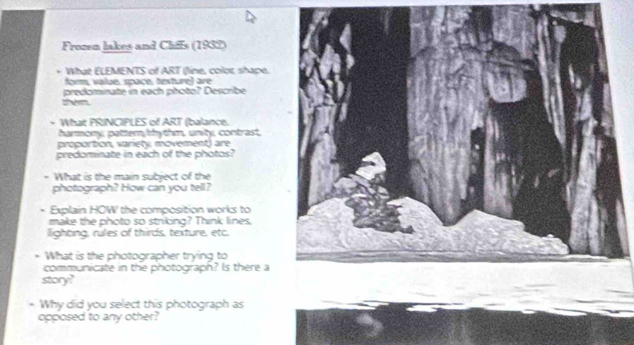 Frozen lakes and Chiffs (1932) 
. What ELEMENTS of ART (line, color shape. 
form, value, space, texture) are 
predominate in each photo? Describe 
them. 
+ What PRINCIPLES of ART (balance. 
harmony, pattern/rhythm, unity, contrast, 
proportion, variety, movement) are 
predominate in each of the photos? 
+ What is the main subject of the 
photograph? How can you tell? 
. Explain HOW the composition works to 
make the photo so striking? Think lines, 
llighting, rules of thirds, texture, etc. 
What is the photographer trying to 
communicate in the photograph? Is there a 
story? 
* Why did you select this photograph as 
opposed to any other?