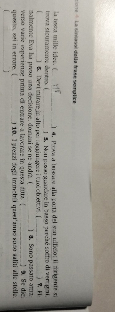 tione 4 La sintassi della frase semplice 
la testa mille idee. (_ ) 4. Prova a bussare alla porta del suo ufficio: il dirigente si 
trova sicuramente dentro. (_ ) 5. Non posso guardare in basso perché soffro di vertigini. 
_) 6. Devi mirare in alto per raggiungere i tuoi obiettivi. ( _) 7. Fi- 
nalmente Eva ha preso una decisione: domani se ne andrà. (_ ) 8. Sono passato attra- 
verso varie esperienze prima di entrare a lavorare in questa ditta. (_ ) 9. Se dici 
questo, sei in errore. (_ ) 10. I prezzi degli immobili quest’anno sono saliti alle stelle. 
_( 
)