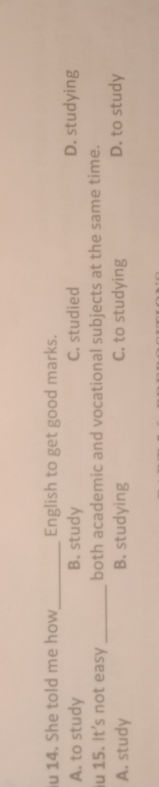 She told me how_ English to get good marks.
A. to study B. study C. studied D. studying
iu 15. It's not easy _both academic and vocational subjects at the same time.
A. study B. studying C. to studying D. to study