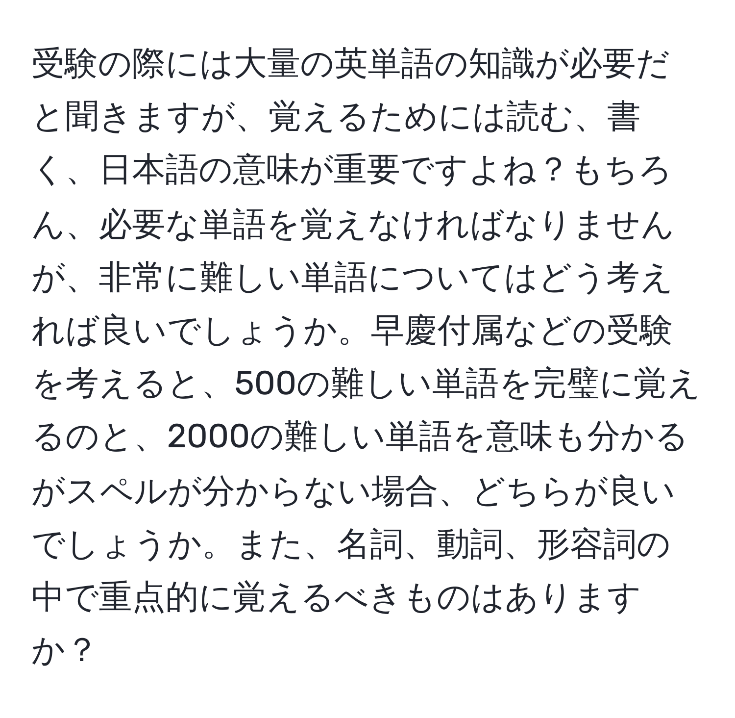 受験の際には大量の英単語の知識が必要だと聞きますが、覚えるためには読む、書く、日本語の意味が重要ですよね？もちろん、必要な単語を覚えなければなりませんが、非常に難しい単語についてはどう考えれば良いでしょうか。早慶付属などの受験を考えると、500の難しい単語を完璧に覚えるのと、2000の難しい単語を意味も分かるがスペルが分からない場合、どちらが良いでしょうか。また、名詞、動詞、形容詞の中で重点的に覚えるべきものはありますか？