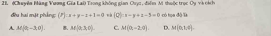 (Chuyên Hùng Vương Gia Lai) Trong không gian Oxyz , điểm M thuộc trục Oy và cách
đều hai mặt phẳng: (P):x+y-z+1=0 và (Q):x-y+z-5=0 có tọa độ là
A. M(0;-3;0). B. M(0;3;0). C. M(0;-2;0). D. M(0;1;0).