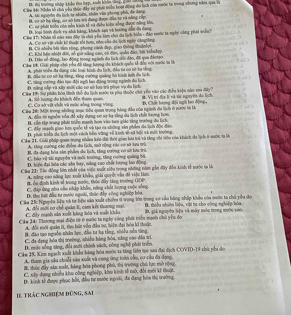 D. thị trường nhập khẩu thu hẹp, xuất khâu tăng, giảo thờng cả
Câu 16: Nhân tố chủ yếu thúc đầy sự phát triển hoạt động du lịch của nước ta trong nhưng năm qua là
A. tài nguyên du lịch tự nhiên, nhân văn phong phú, đa dạng.
B. cơ sở hạ tầng, cơ sở lưu trú đang được đầu tư và nâng cấp.
C. sự phát triển của nền kinh tế và điều kiện sống được nâng lên.
D. loại hình dịch vụ nhà hàng, khách sạn và hướng dẫn đa dạng.
Câu 17: Nhân tố nào sau đây là chủ yếu làm cho du lịch biển - đảo nước ta ngày càng phát triển?
A. Cơ sở vật chất kĩ thuật tốt hơn, nhu cầu du lịch ngày cảngtăng.
B. Có nhiều bãi tắm rộng, phong cảnh đẹp, giao thông thuậnlợi.
C. Khí hậu nhiệt đới, số giờ nắng cao, có đảo, quần đảo, bãi biểnđẹp.
D. Dân số đông, lao động trong ngành du lịch dồi dào, đã qua đàotạo.
Câu 18. Giải pháp chủ yếu đề tăng lượng du khách quốc tế đến với nước ta là
A. phát triển đa dạng các loại hình du lịch, đầu tư cơ sở hạ tầng.
B. đầu tư cơ sở hạ tầng, tăng cường quảng bá hình ảnh du lịch.
C. tăng cường đào tạo đội ngũ lao động trong ngành du lịch.
D. nâng cấp và xây mới các cơ sở lưu trú phục vụ du lịch.
Câu 19: Sự phân hóa lãnh thổ du lịch nước ta phụ thuộc chủ yếu vào các điều kiện nào sau đây?
A. Số lượng du khách đến tham quan. B. Vị trí địa lí và tài nguyên du lịch.
C. Cơ sở vật chất và mức sống trong vùng. D. Chất lượng đội ngũ lao động,
Câu 20: Một trong những mục tiêu quan trọng hàng đầu của ngành du lịch ở nước ta là
A. đầu từ nguồn vốn đề xây dựng cơ sợ hạ tầng du lịch chất lượng hơn.
B. cần tập trung phát triển mạnh hơn vào tam giác tăng trưởng du lịch.
C. đẩy mạnh giao lưu quốc tế và tạo ra những sản phẩm du lịch độc đáo.
D. phát triển du lịch một cách bền vững về kinh tế-xã hội và môi trường.
Câu 21. Giải pháp quan trọng nhằm kéo dài thời gian lưu trú và tăng chi tiêu của khách du lịch ở nước ta là
A. tăng cường các điểm du lịch, mở rộng các cơ sở lưu trú.
B. đa dạng hóa sản phẩm du lịch, tăng cường cơ sở lưu trú.
C. bảo vệ tài nguyên và môi trường, tăng cường quảng bá.
D. hiện đại hóa các sân bay, nâng cao chất lượng lao động.
Câu 22: Tác động lớn nhất của việc xuất siêu trong những năm gần đây đến kinh tế nước ta là
A. nâng cao năng lực xuất khẩu, giải quyết vấn đề việc làm.
B. ổn định kinh tế trong nước, thúc đẩy tăng trưởng GDP.
C. đáp ứng nhu cầu nhập khẩu, nâng chất lượng cuộc sống.
D. thu hút đầu tư nước ngoài, thúc đầy công nghiệp hóa.
Câu 23: Nguyên liệu và tư liệu sản xuất chiếm tỉ trọng lớn trong cơ cấu hàng nhập khẩu của nước ta chủ yếu do
A. đổi mới cơ chế quản lí, cam kết thương mại.  B. thiếu nhiên liệu, vật tư cho công nghiệp hóa.
C. đẩy mạnh sản xuất hàng hóa và xuất khẩu. D. giá nguyên liệu và máy móc trong nước cao.
Câu 24: Thương mại điện tử ở nước ta ngày cảng phát triển mạnh chủ yếu do
A. đổi mới quản lí, thu hút vốn đầu tư, hiện đại hóa kĩ thuật.
B. đào tạo nguồn nhân lực, đầu tư hạ tầng, nhiều nền tảng.
C. đa dạng hóa thị trường, nhiều hàng hóa, nâng cao dân trí.
D. mức sống tăng, đổi mới chính sách, công nghệ phát triển.
Câu 25. Kim ngạch xuất khẩu hàng hóa nước ta tăng liên tục sau đại dịch COVID-19 chủ yếu do
A. tham gia sâu chuỗi sản xuất và cung ứng toàn cầu, cơ cấu đa dạng.
B. thúc đầy sản xuất, hàng hóa phong phú, thị trường chủ lực mở rộng.
C. xây dựng nhiều khu công nghiệp, khu kinh tế mở, đồi mới kĩ thuật.
D. kinh tế được phục hồi, đầu tư nước ngoài, đa dạng hóa thị trường.
II. TRÁC NGHIỆM ĐÚNG, SAI