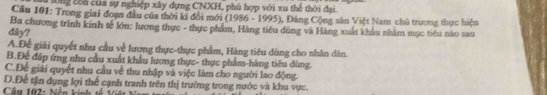 lu sông còn của sự nghiệp xây dựng CNXH, phù hợp với xu thế thời đại.
Câu 101: Trong giai đoạn đầu của thời ki đổi mới (1986 - 1995), Đảng Cộng sản Việt Nam chủ trương thực hiện
Ba chương trình kinh tế lớn: lương thực - thực phẩm, Hàng tiêu dùng và Hàng xuất khẩu nhâm mục tiêu nào sau
dây?
A.Để giải quyết nhu cầu về lương thực-thực phẩm, Hàng tiêu dùng cho nhân dân.
B.Để đáp ứng nhu cầu xuất khẩu lương thực- thực phẩm-hàng tiêu dùng.
C.Để giải quyết nhu cầu về thu nhập và việc làm cho người lao động.
D.Để tận dụng lợi thế cạnh tranh trên thị trường trong nước và khu vực.
Câu 102: Nền kinh tế Việt