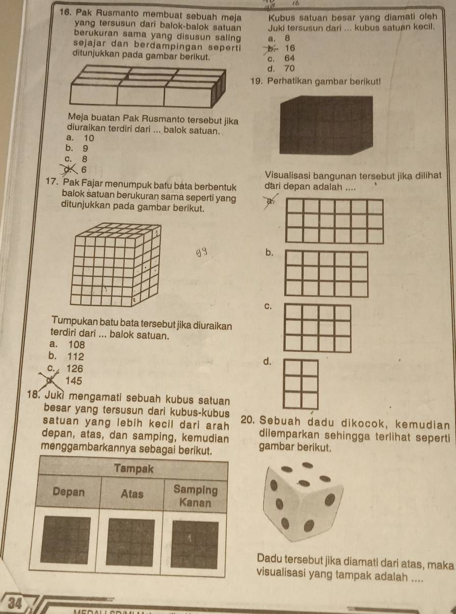 to
16
16. Pak Rusmanto membuat sebuah meja Kubus satuan besar yang diamati oleh
yang tersusun dari balok-balok satuan Juki tersusun dari ... kubus satuan kecil.
berukuran sama yang disusun saling a. 8
sejajar dan berdampingan sepert b. 16
ditunjukkan pada gambar berikut. c. 64
d. 70
19. Perhatikan gambar berikut!
Meja buatan Pak Rusmanto tersebut jika
diuraikan terdiri dari ... balok satuan.
a. 10
b. 9
c. 8
1 6
Visualisasi bangunan tersebut jika dilihat
17. Pak Fajar menumpuk batu bata berbentuk dari depan adalah ....
balok satuan berukuran sama seperti yang
ditunjukkan pada gambar berikut.
b.
c.
Tumpukan batu bata tersebut jika diuraikan
terdiri dari ... balok satuan.
a. 108
b. 112
c. 126
d.
145
18. Juki mengamati sebuah kubus satuan
besar yang tersusun dari kubus-kubus
satuan yang lebih kecil dari arah 20. Sebuah dadu dikocok, kemudian
depan, atas, dan samping, kemudian dilemparkan sehingga terlihat seperti
menggambarkannya se gambar berikut.
Dadu tersebut jika diamati dari atas, maka
visualisasi yang tampak adalah ....
34