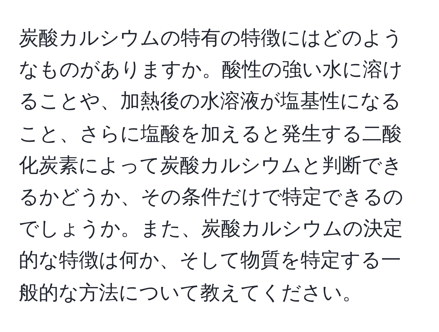 炭酸カルシウムの特有の特徴にはどのようなものがありますか。酸性の強い水に溶けることや、加熱後の水溶液が塩基性になること、さらに塩酸を加えると発生する二酸化炭素によって炭酸カルシウムと判断できるかどうか、その条件だけで特定できるのでしょうか。また、炭酸カルシウムの決定的な特徴は何か、そして物質を特定する一般的な方法について教えてください。