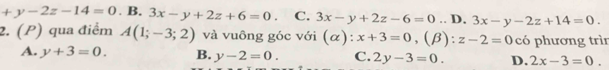 +y-2z-14=0. B. 3x-y+2z+6=0. C. 3x-y+2z-6=0.. D. 3x-y-2z+14=0. 
2. (P) qua điểm A(1;-3;2) và vuông góc với (alpha ):x+3=0, (β): z-2=0 có phương trìn
A. y+3=0. B. y-2=0. C. 2y-3=0. D. 2x-3=0.