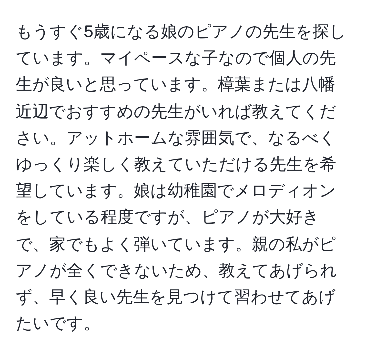 もうすぐ5歳になる娘のピアノの先生を探しています。マイペースな子なので個人の先生が良いと思っています。樟葉または八幡近辺でおすすめの先生がいれば教えてください。アットホームな雰囲気で、なるべくゆっくり楽しく教えていただける先生を希望しています。娘は幼稚園でメロディオンをしている程度ですが、ピアノが大好きで、家でもよく弾いています。親の私がピアノが全くできないため、教えてあげられず、早く良い先生を見つけて習わせてあげたいです。