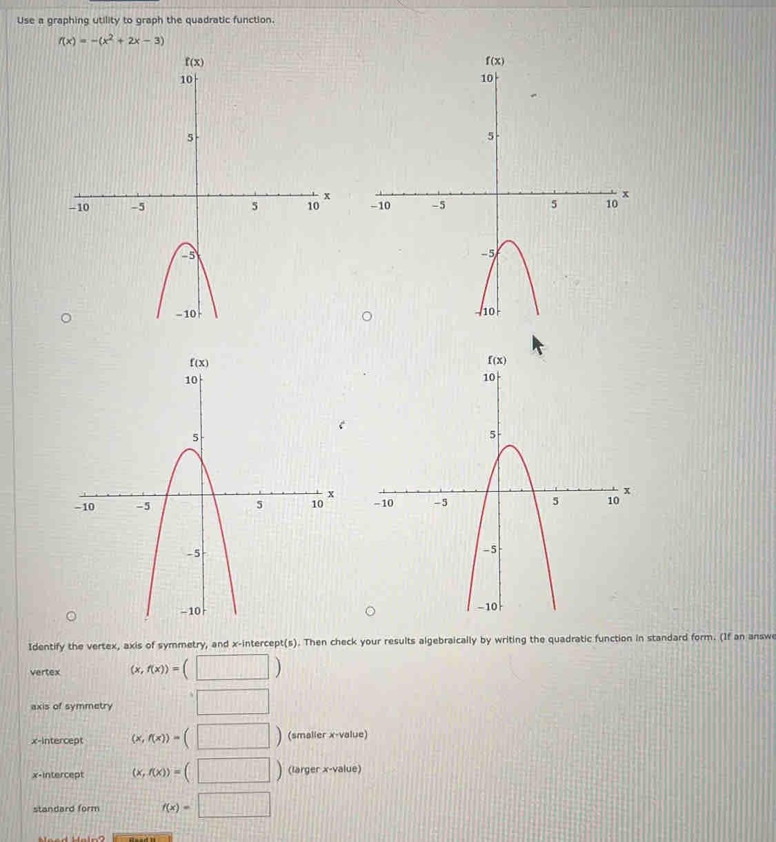 Use a graphing utility to graph the quadratic function.
f(x)=-(x^2+2x-3)

Identify the vertex, axis of symmetry, and x-intercept(s). Then check your results algebraically by writing the quadratic function in standard form. (If an answe
vertex (x,f(x))=(□ )
axis of symmetry
□
x-intercept (x,f(x))=(□ ) (smaller x-value)
x-intercept (x,f(x))=(□ ) (larger x-value)
standard form f(x)=□