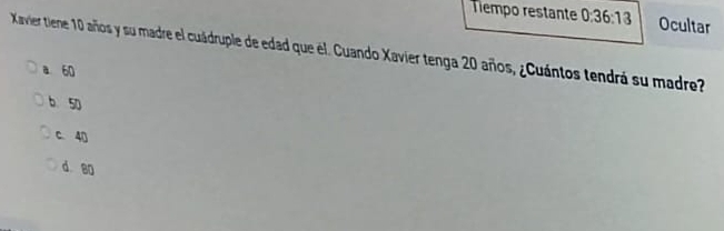 Tempo restante 0 36:13 Ocultar
Kavier tiene 10 años y su madre el cuádruple de edad que el. Cuando Xavier tenga 20 años, ¿Cuántos tendrá su madre
a 60
b. 50
c. 40
d 80