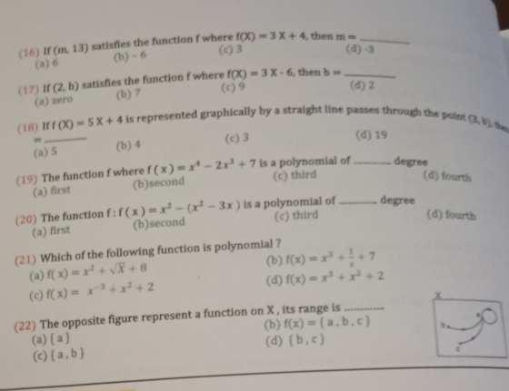 (16) If (m,13) satisfies the function f where f(X)=3X+4 , then m= _
(a) 6 (b) - 6
(c) 3 (d) -3
(17) If (2,b) satisfies the function f where f(X)=3X-6 , then b= _
(a) zero (b) 7 (c) 9
(d) 2
(18) If f(X)=5X+4 is represented graphically by a straight line passes through the point (3,b)
_
(c) 3 (d) 19
(a) 5 (b) 4
(19) The function f where f(x)=x^4-2x^3+7 is a polynomial of _degree
(a) first (b)second (c) third
(d) fourth
(20) The function f : f(x)=x^2-(x^2-3x) is a polynomial of _degree
(a) first (b)second (c) third
(d) fourth
(21) Which of the following function is polynomial ? f(x)=x^3+ 1/x +7 (b)
(a) f(x)=x^2+sqrt(x)+8
(c) f(x)=x^(-3)+x^2+2
(d) f(x)=x^3+x^2+2
x
(22) The opposite figure represent a function on X , its range is_
(b) f(x)= a,b,c
(a)  a (d) (b,c)
(c)  a,b