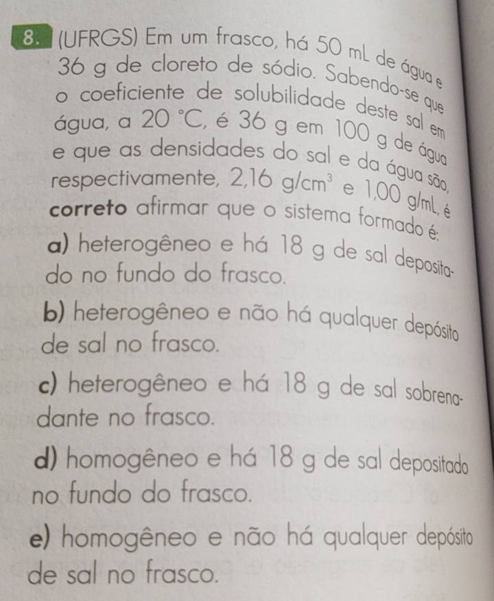 8.2 (UFRGS) Em um frasco, há 50 mL de água e
36 g de cloreto de sódio. Sabendo-se que
o coeficiente de solubilidade deste sal em
água, a 20°C , é 36 g em 100 g de águo
e que as densidades do sal e da água são,
respectivamente, 2,16g/cm^3 e 1,00 g/mL, é
correto afirmar que o sistema formado é:
a) heterogêneo e há 18 g de sal deposita
do no fundo do frasco.
b) heterogêneo e não há qualquer depósito
de sal no frasco.
c) heterogêneo e há 18 g de sal sobrena-
dante no frasco.
d) homogêneo e há 18 g de sal depositado
no fundo do frasco.
e) homogêneo e não há qualquer depósito
de sal no frasco.