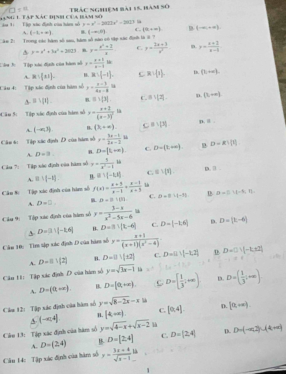 TRÁC nghiệm bài 15. hàm Số
hạng 1. Tập xác định của hàm số
âu 1: Tập xác định của hàm số y=x^3-2022x^2-2023 là
A. (-1,+∈fty ). B. (-∈fty ,0). C. (0;+∈fty ). D. (-∈fty ,+∈fty ).
âo 2   Trong các hàm số sau, hâm số nào có tập xác định là @ ?
A. y=x^4+3x^2+2023. B. y= (x^2+2)/x . C. y= (2x+3)/x^2 . D. y= (x+2)/x-1 .
Câu 3: Tập xác định của hàm số y= (x+1)/x-1  là:
A. F  1 . B. R∪  -1 . C  1 . D. (1;+∈fty ).
Câu 4: Tập xác định của hàm số y= (x-3)/4x-8  là
A. □ vee  1 _  B. □  3 . C. B| 2 . D. (1;+∈fty ).
Câu 5: Tập xác định của hàm số y=frac x+2(x-3)^2 là
A. (-∈fty ,3). (3;+∈fty ). C. □ vee  3 . D. 8.
B.
Câu 6: Tập xác định D của hàm số y= (3x-1)/2x-2 1d
A. D=□ . B. D=[1;+∈fty ). C. D=(1;+∈fty ). D. D=R| 1 .
Câu 7: Tập xác định của hàm số y= 5/x^2-1 la
A. B∪  -1 . B. B∪  -1;1 . C. equiv 1 1 . D. B .
Câu 8: Tập xác định của hàm số f(x)= (x+5)/x-1 + (x-1)/x+5  là
A. D=□ . B. D=B| 1 . C. D= |-5 , D. D=□ M-5;1).
Câu 9: Tập xác định của hàm số y= (3-x)/x^2-5x-6 la
A. D=□ i -1;6 B. D=B∪  1;-6 C. D= -1;6 D. D= 1;-6
Câu 10: Tìm tập xác định D của hàm số y= (x+1)/(x+1)(x^2-4) ·
A. D=□  2 B. D= ]|± 2 C. D=B| -1;2 D. D=□ vee  -1;± 2
Câu 11: Tập xác định D của hàm số y=sqrt(3x-1) là
A. D=(0;+∈fty ). B. D=[0;+∈fty ). C D=[ 1/3 ;+∈fty ). D. D=( 1/3 ;+∈fty ).
Cầu 12: Tập xác định của hàm số y=sqrt(8-2x)-x là
C.
A. (-∈fty ,4].
B. [4;+∈fty ). [0;4]. D. [0,+∈fty ).
Câu 13: Tập xác định của hàm số y=sqrt(4-x)+sqrt(x-2) là
A. D=(2;4) B. D=[2;4] C. D= 2;4 D. D=(-∈fty ,2)∪ (4;+∈fty )
Câu 14: Tập xác định của hàm số y= (3x+4)/sqrt(x-1)  là
1
