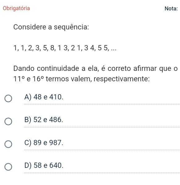 Obrigatória Nota:
Considere a sequência:
1, 1, 2, 3, 5, 8, 1 3, 2 1, 3 4, 5 5, ...
Dando continuidade a ela, é correto afirmar que o
11° e 16° termos valem, respectivamente:
A) 48 e 410.
B) 52 e 486.
C) 89 e 987.
D) 58 e 640.