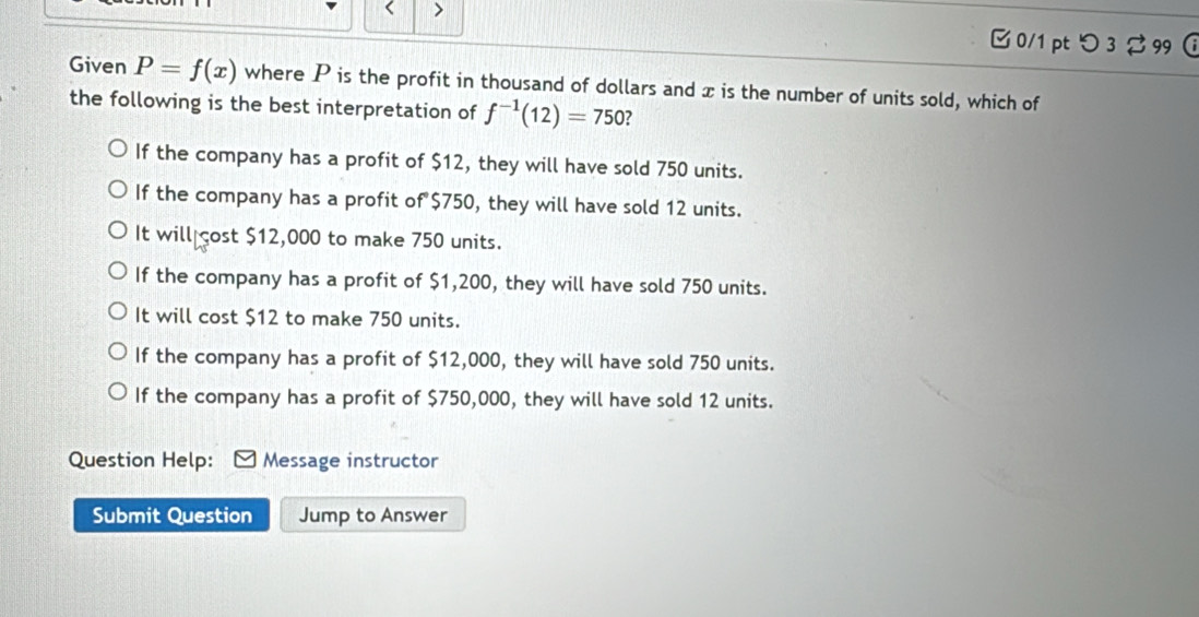 >
□0/1 pt つ 3 %99 
Given P=f(x) where P is the profit in thousand of dollars and x is the number of units sold, which of
the following is the best interpretation of f^(-1)(12)=750 ?
If the company has a profit of $12, they will have sold 750 units.
If the company has a profit of $750, they will have sold 12 units.
It will cost $12,000 to make 750 units.
If the company has a profit of $1,200, they will have sold 750 units.
It will cost $12 to make 750 units.
If the company has a profit of $12,000, they will have sold 750 units.
If the company has a profit of $750,000, they will have sold 12 units.
Question Help: Message instructor
Submit Question Jump to Answer