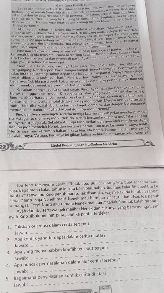 Gara-Gara Nenek Lupa
Setiap akhir tahun, sekolah Rino libur. Di saat itu, Rino, Ayah, Ibu, dan adik akan
berkunjung ke rumah Nenek Ida di desa. Nenek Ida mempunyai ladang. Rino suka
sekalí berlibur ke desa Nek Ida Setiap pertengahan tahun, sekolah Rino juga libur
Saat itu, giliran Nek Ida yang berkunjung ke rumah Rino. Begitulah cara keluarga
di desa pertanian. Rino mengatur liburan. Agar tidak bosan, kadang mereka liburan di kota, kadang
Akan tetapi, tahun ini Nenek Ida membuat kesalahan. 'Aku yakin, saat ini
giliranku untuk liburan ke kota," gumam Nek Ida yang mulai pelupa. Pelan-pelan,
ia mengemasi baju-bajunya dan memasukkannya ke dalam koper. Pada saat yang
sama, ibu Rino juga sedang mengemasi tas. Ibu tampak tidak bersemangat. Sambil
menutup tasnya, ıbu Rino berkata, "Ibu sebetulnya ingin sekali bisa liburan ke pantai
Sekali saja supaya tidak sama dengan tahun-tahun sebelumnya."
Rino dan adiknya langsung berseru setuju. 'Aku juga ingin ke pantai, Bu! Jangan
ke rumah Nek Ida terus atau cuma berkeliling kota ini. Bosan. Kalau lıburan ke laut
kita kan bisa berenang dan menggali pasir. Ayah, tahun ini kita liburan ke pantai
saja, ya 7'' seru Rino bersemangat
“Tentu saja tidak bisa, sayang,” kata ayah Rino. "Akhir tahun ini, kita akan
mengunjungi Nenek seperti biasa. Jangan sampaı Nenek kecewa dan bertanya-tanya
kalau kita tidak datang. Tahun depan saja kalau mau ke pantai. Supaya Nenek juga
sudah diberitahu jauh-jauh han.' Rino jadı lesu. Namun, kata-kata ayahnya ada
benarnya. Nek Ida pasti sedih kalau mereka tidak datang ke pertaniannya. Rino tak
ingin membuat neneknya yang baik hati itu sedih.
Keesokan harinya, cuaca sangat cerah. Rino, Ayah, dan Ibu berangkat ke desa
Nenek menggunakan mobil. Di sepanjang jalan yang sedikit macet dan panas,
Rino masih berharap andai mereka bisa berlibur ke pantai. Karena ayah Rino mulai
kehausan, ia menepikan mobil di dekat kafe pinggir jalan. Mereka bertiga turun dari
mobil. Tiba-tiba, wajah ibu Rino tampak kaget, gembira, dan dengan bersemangat
menunjuk ke parkiran. "Lihat! Mobil itu mirip mobil Nenek!"
Rino dan Ayah menengok. Mereka bertiga lalu melangkah pelan mendekati mobil
itu. Astaga, itu memang mobil Nek Ida. Nenek bersandar di pintu mobil dan sedang
menyeruput jus jeruk. Seketika itu juga Rino berlari dan memeluk neneknya. Ayah
dan Ibu juga memeluk Nenek dan bertanya heran. "Ibu mau ke mana?” tanya Ayah
"Tentu saja mau ke rumah kalian!" kata Nek Ida heran. Namun, ia lalu menyadar
kesalahannya. "Astaga, harusnya ini giliran kalian berlibur di pertanian, y a?'' serunya.
22 Modul Pembełajaran Kurikulum Merdeka
Ibu Rino tersenyum cerah. "Tidak apa, Bu! Sekarang kita buat rencana baru
saja. Bagaimana kalau tahun ini kita bikin perubahan. Ibu mau kalau kita berlibur ke
pantai?” tanya ibu Rino penuh harap. Tak disangka, wajah Nek Ida berubah sangat
ceria. “Tentu saja Nenek mau! Nenek mau bermain air laut!” kata Nek Ida penuh
semangat. “Yey! Nanti aku temani Nenek main air!” teriak Rino tak kalah girang.
Ayah dan Ibu tertawa geli melihat Nenek dan cucunya yang bersemangat. Kini,
ayah Rino sibuk melihat peta jalan ke pantai terdekat.
1. Tuliskan orientasi dalam cerita tersebut!
Jawab:
_
2. Apa konflik yang terdapat dalam cerita di atas?
Jawab:
_
3. Apa yang menyebabkan konflik tersebut terjadi?
Jawab:
4. Apa puncak permasalahan dalam alur cerita tersebut?
Jawab:
_
5. Bagaimana penyelesaian konflik cerita di atas?
Jawab:
Mila