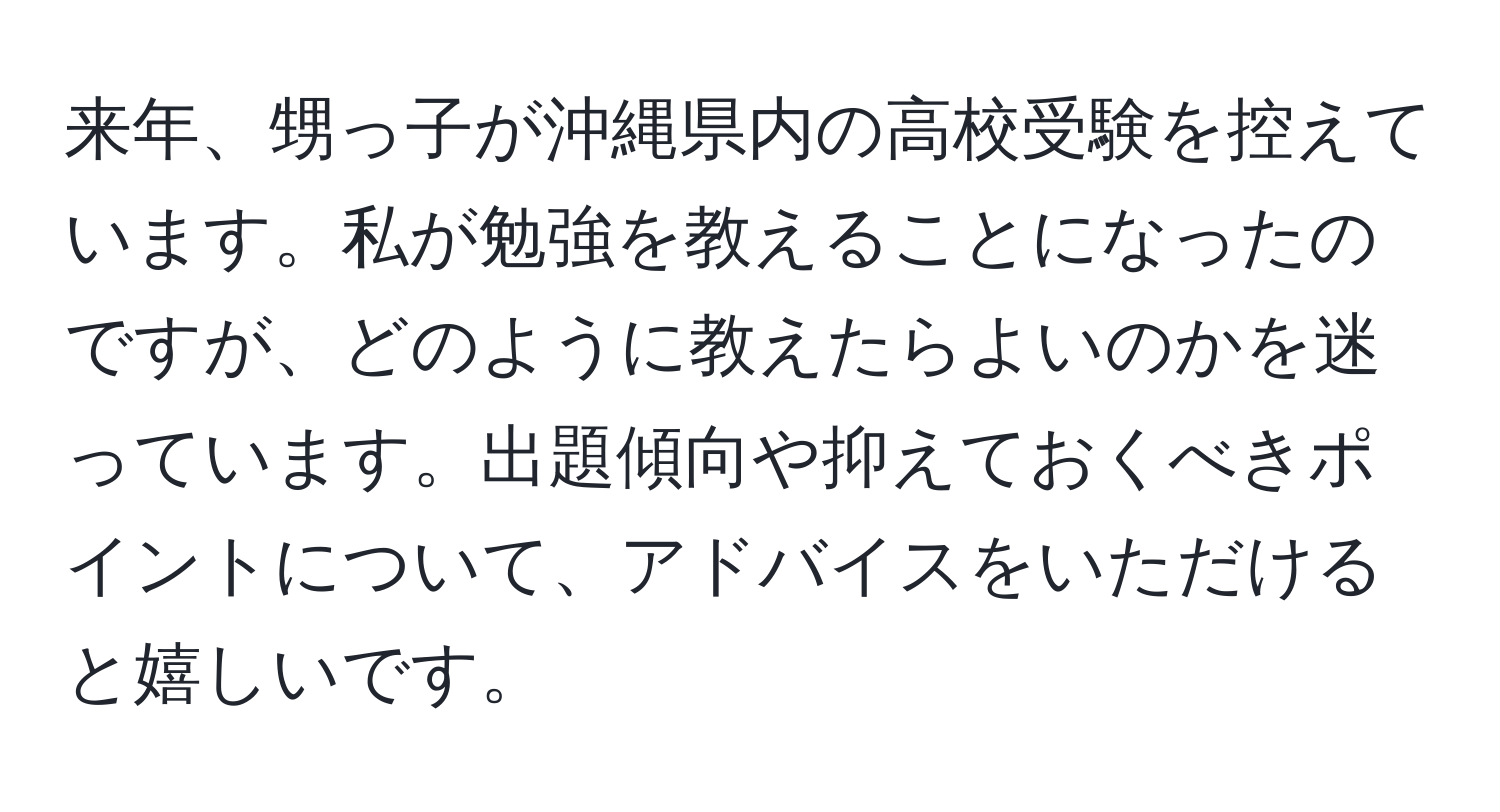 来年、甥っ子が沖縄県内の高校受験を控えています。私が勉強を教えることになったのですが、どのように教えたらよいのかを迷っています。出題傾向や抑えておくべきポイントについて、アドバイスをいただけると嬉しいです。