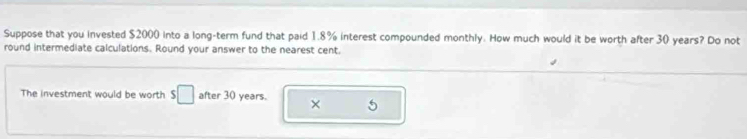 Suppose that you invested $2000 into a long-term fund that paid 1.8% interest compounded monthly. How much would it be worth after 30 years? Do not 
round intermediate calculations. Round your answer to the nearest cent. 
The investment would be worth s□ after 30 years. × 5