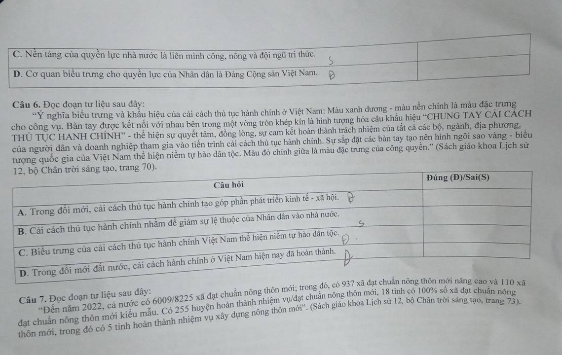 Đọc đoạn tư liệu sau đây:
Ý nghĩa biểu trưng và khẩu hiệu của cải cách thủ tục hành chính ở Việt Nam: Màu xanh dương - màu nền chính là màu đặc trưng
cho công vụ. Bàn tay được kết nối với nhau bên trong một vòng tròn khép kín là hình tượng hóa câu khẩu hiệu “CHUNG TAY CAI CÁCH
THU TUC HANH CHÍNH'' - thể hiện sự quyết tâm, đồng lòng, sự cam kết hoàn thành trách nhiệm của tất cả các bộ, ngành, địa phương,
của người dân và doanh nghiệp tham gia vào tiến trình cải cách thủ tục hành chính. Sự sắp đặt các bàn tay tạo nên hình ngôi sao vàng - biểu
tượng quốc gia của Việt Nam thể hiện niềm tự hào dân tộc. Màu đỏ chính giữa là màu đặc trưng của công quyền.'' (Sách giáo khoa Lịch sử
*Đến năm 2022, cả nước có 6009/8225 xã đạt chuẩn nông thôn mới; trong đó,
Câu 7. Đọc đoạn tư liệu sau đây:
đạt chuẩn nông thôn mới kiểu mẫu. Có 255 huyện hoàn thành nhiệm vụ/đạt chuẩn nông thôn mới, 18 tinh có 100% sĩ 6* 3 1 đạt chuẩn nông
thôn mới, trong đó có 5 tinh hoàn thành nhiệm vụ xây dựng nông thôn mới''. (Sách giáo khoa Lịch sử 12, bộ Chân trời sáng tạo, trang 73).