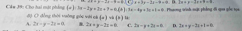 2x+y-2z-9=0.( C,) x+3y-2z-9=0. D. 2x+y-2z+9=0. 
Câu 39: Cho hai mặt phẳng (a ): 3x-2y+2z+7=0, (b):5x-4y+3z+1=0. Phương trình mặt phẳng đi qua gốc tọa
độ O đồng thời vuông góc với cả (a) và (b) là:
A. 2x-y-2z=0. B. 2x+y-2z=0. C. 2x-y+2z=0. D. 2x+y-2z+1=0.