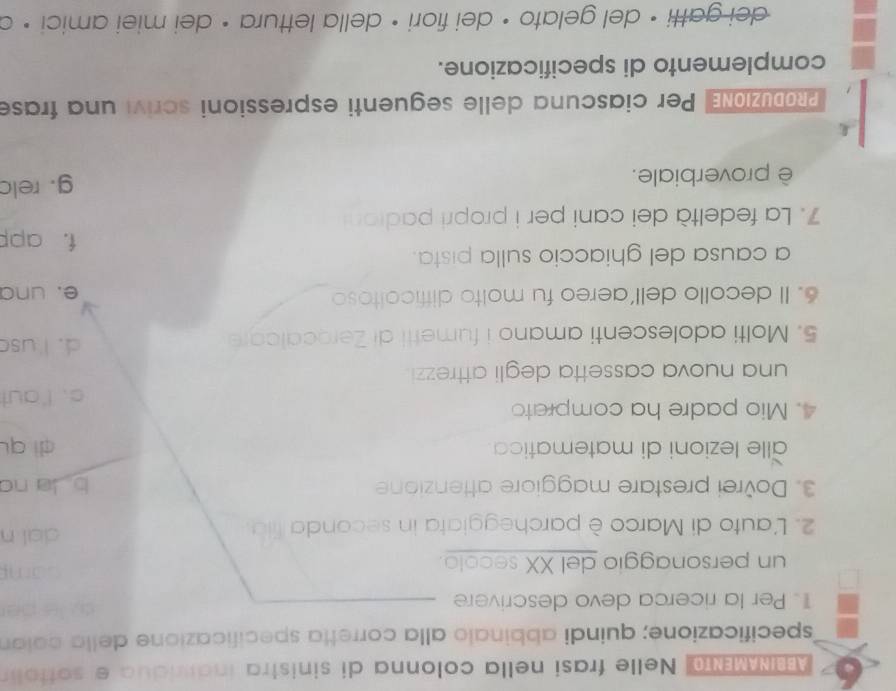 BIAMEN Nelle frasi nella colonna di sinistra induidua e sottol
specificazione; quindi abbinalo alla corretta specificazione della coló
1. Per la ricerca devo descrivere
un personaggio del XX secolo.
2. L'auto di Marco è parcheggiata in seconda fila.
dal n
3. Dovrei prestare maggiore attenzione b a no
alle lezioni di matematica dì qu
4. Mio padre ha comprato
c. I'aut
una nuova cassetta degli attrezzi .
5. Molti adolescenti amano i fumetti di Zerocalcare
d. I usc
6. Il decollo dell’aereo fu molto difficoltoso e. una
a causa del ghiaccio sulla pista. f. app
7. La fedeltà dei cani per i propri padioni
è proverbiale. g. relc
RoDUZIONE Per ciascuna delle seguenti espressioni scrivi una frase
complemento di specificazione.
dei gatti • del gelato • dei fiori • della lettura • dei miei amici • c