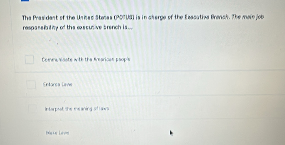 The President of the United States (POTUS) is in charge of the Executive Branch. The main job
responsibility of the executive branch is...
Communicate with the American people
Enforce Laws
Interpret the meaning of laws
Make Laws