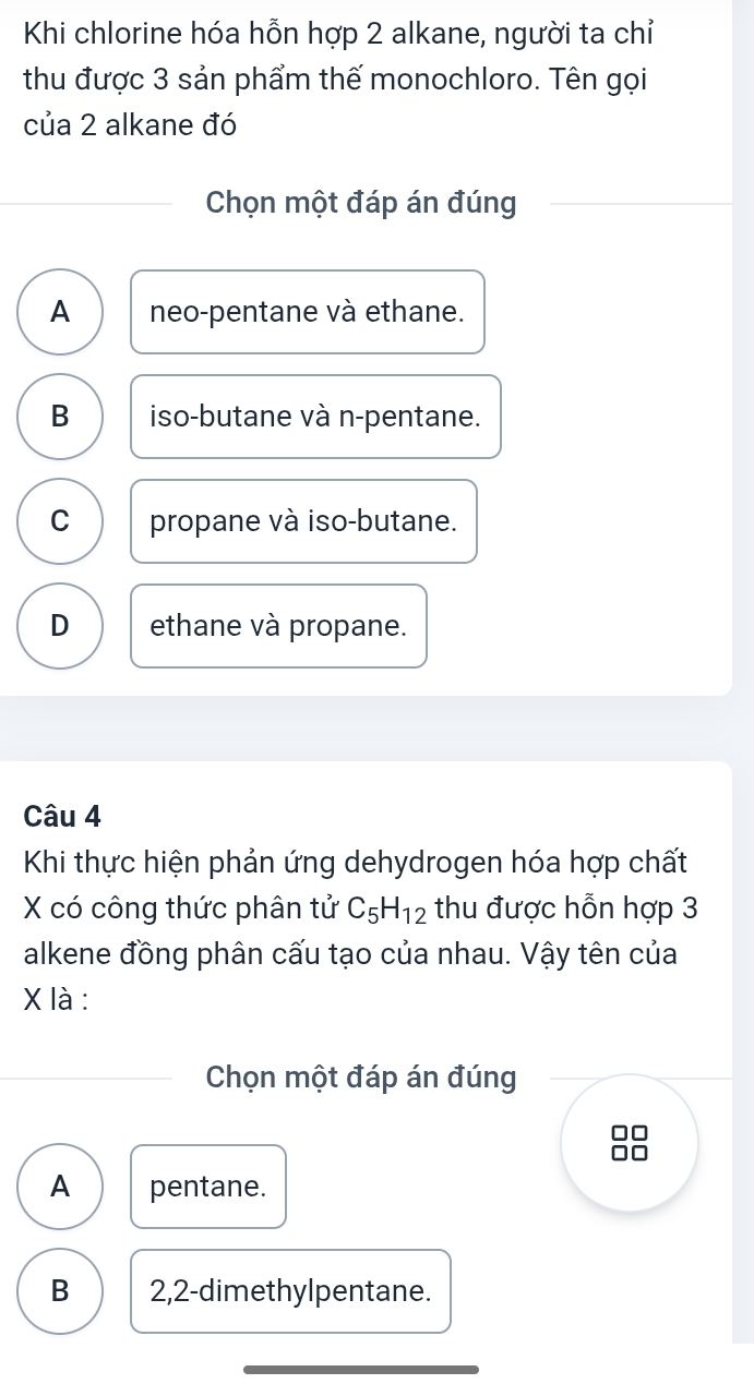 Khi chlorine hóa hỗn hợp 2 alkane, người ta chỉ
thu được 3 sản phẩm thế monochloro. Tên gọi
của 2 alkane đó
Chọn một đáp án đúng
A neo-pentane và ethane.
B iso-butane và n-pentane.
C propane và iso-butane.
D ethane và propane.
Câu 4
Khi thực hiện phản ứng dehydrogen hóa hợp chất
X có công thức phân tử C_5H_12 thu được hỗn hợp 3
alkene đồng phân cấu tạo của nhau. Vậy tên của
X là :
Chọn một đáp án đúng
A pentane.
B 2, 2 -dimethylpentane.