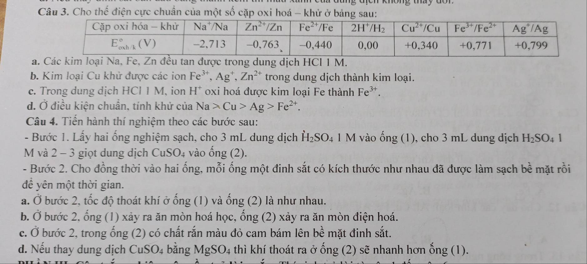 đung địch không thày đon
Câu 3. Cho thế điện cực chuẩn của một số cặp oxi hoá - khử ở bảng sau:
a. Các kim loại Na, Fe, Zn đều tan được trong dung dịch HCl 1 M.
b. Kim loại Cu khử được các ion Fe^(3+),Ag^+,Zn^(2+) trong dung dịch thành kim loại.
c. Trong dung dịch HCl 1 M, ion H^+ oxi hoá được kim loại Fe thành Fe^(3+).
đ. Ở điều kiện chuẩn, tính khử của Na>Cu>Ag>Fe^(2+).
Câu 4. Tiến hành thí nghiệm theo các bước sau:
- Bước 1. Lấy hai ống nghiệm sạch, cho 3 mL dung dịch H_2SO_4 1 M vào widehat OI ng (1), cho 3 mL dung dịch H_2SO_41
M và 2 - 3 giọt dung dịch CuSO₄ vào ống (2).
- Bước 2. Cho đồng thời vào hai ống, mỗi ống một đinh sắt có kích thước như nhau đã được làm sạch bề mặt rồi
để yên một thời gian.
a. Ở bước 2, tốc độ thoát khí ở ống (1) và ống (2) là như nhau.
b. Ở bước 2, ống (1) xảy ra ăn mòn hoá học, ống (2) xảy ra ăn mòn điện hoá.
c. Ở bước 2, trong ống (2) có chất rắn màu đỏ cam bám lên bề mặt đinh sắt.
d. Nếu thay dung dịch CuS SO_4 bằng MgSO_4 thì khí thoát ra ở ống (2) sẽ nhanh hơn ống (1).