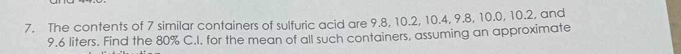 The contents of 7 similar containers of sulfuric acid are 9.8, 10.2, 10.4, 9.8, 10.0, 10.2, and
9.6 liters. Find the 80% C.I. for the mean of all such containers, assuming an approximate