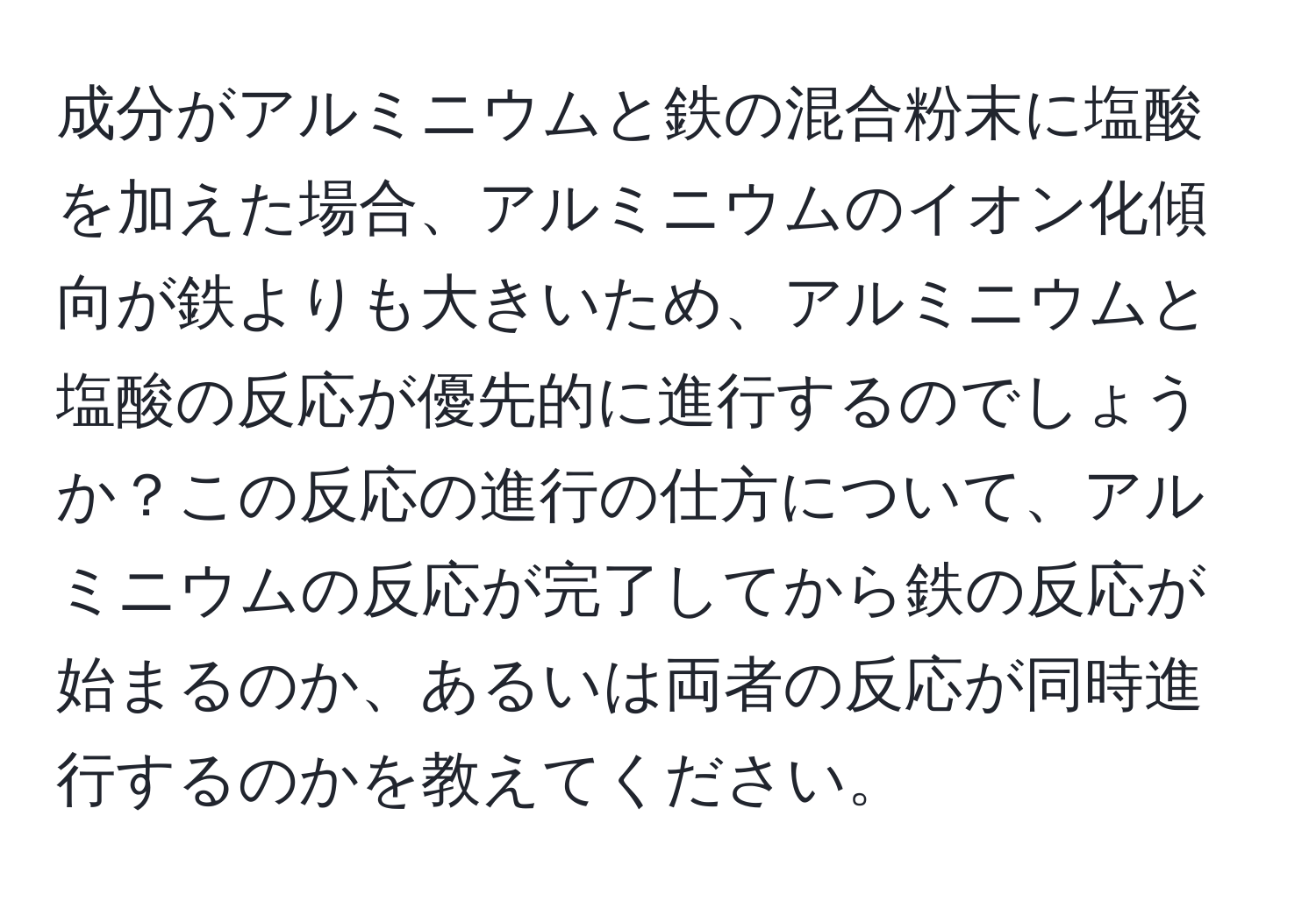 成分がアルミニウムと鉄の混合粉末に塩酸を加えた場合、アルミニウムのイオン化傾向が鉄よりも大きいため、アルミニウムと塩酸の反応が優先的に進行するのでしょうか？この反応の進行の仕方について、アルミニウムの反応が完了してから鉄の反応が始まるのか、あるいは両者の反応が同時進行するのかを教えてください。