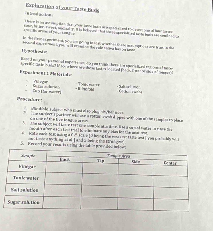Exploration of your Taste Buds 
Introduction: 
There is an assumption that your taste buds are specialized to detect one of four tastes: 
sour, bitter, sweet, and salty. It is believed that these specialized taste buds are confined to 
specific areas of your tongue. 
In the first experiment, you are going to test whether these assumptions are true. In the 
second experiment, you will examine the role saliva has on taste. 
Hypothesis: 
Based on your personal experience, do you think there are specialized regions of taste- 
specific taste buds? If so, where are these tastes located (back, front or side of tongue)? 
Experiment 1 Materials: 
Vinegar - Tonic water - Salt solution 
Sugar solution - Blindfold - Cotton swabs 
Cup (for water) 
Procedure: 
1. Blindfold subject who must also plug his/her nose. 
2. The subject’s partner will use a cotton swab dipped with one of the samples to place 
on one of the five tongue areas. 
3. The subject will taste test one sample at a time. Use a cup of water to rinse the 
mouth after each test trial to eliminate any bias for the next test. 
4. Rate each test using a 0-5 scale (0 being the weakest taste test [ you probably will 
not taste anything at all] and 5 being the strongest). 
5. Record your results using the table provided below: