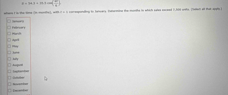 S=54.3+35.5cos ( π t/6 ). 
where t is the time (in months), with t=1 corresponding to January. Determine the months in which sales exceed 7,500 units. (Select all that apply.) 
January 
February 
March 
April 
May 
June 
July 
August 
September 
October 
November 
December