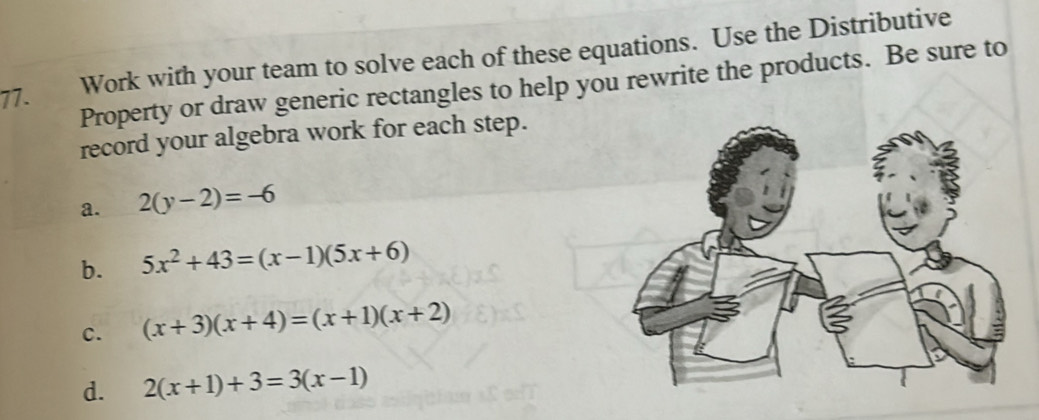 Work with your team to solve each of these equations. Use the Distributive 
Property or draw generic rectangles to help you rewrite the products. Be sure to 
record your algebra work for each step. 
a. 2(y-2)=-6
b. 5x^2+43=(x-1)(5x+6)
c. (x+3)(x+4)=(x+1)(x+2)
d. 2(x+1)+3=3(x-1)