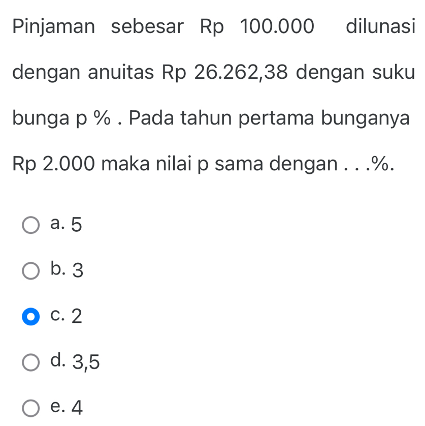 Pinjaman sebesar Rp 100.000 dilunasi
dengan anuitas Rp 26.262,38 dengan suku
bunga p %. Pada tahun pertama bunganya
Rp 2.000 maka nilai p sama dengan . . . %.
a. 5
b. 3
c. 2
d. 3,5
e. 4